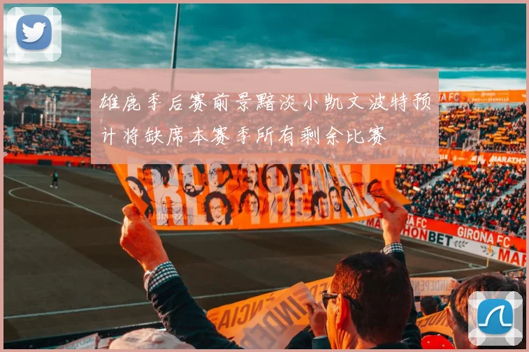 雄鹿季后赛前景黯淡小凯文波特预计将缺席本赛季所有剩余比赛