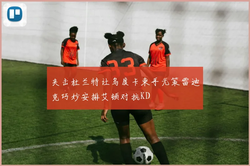 夹击杜兰特让乌度卡束手无策雷迪克巧妙安排艾顿对抗KD