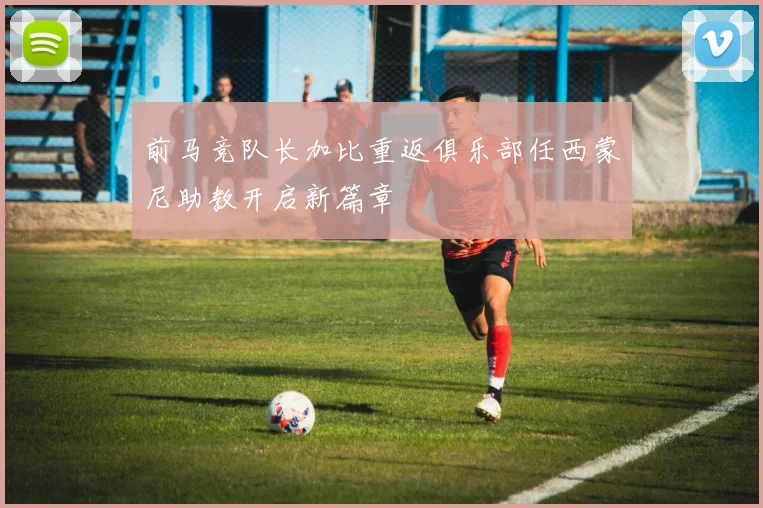 前马竞队长加比重返俱乐部任西蒙尼助教开启新篇章