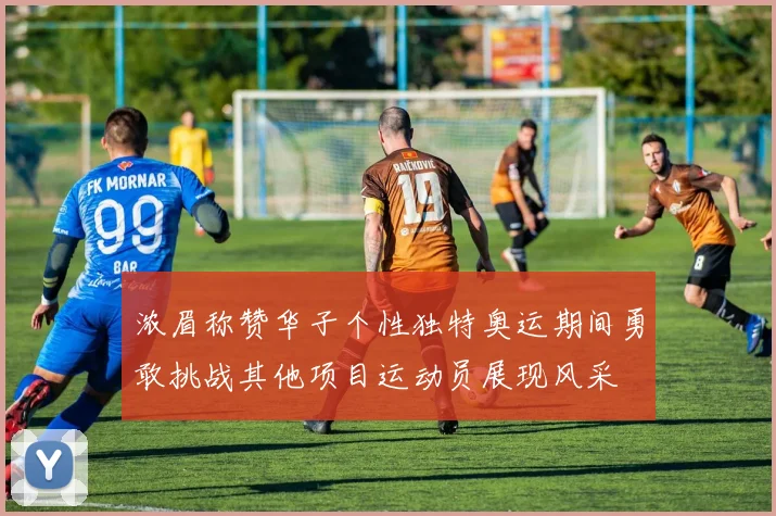 浓眉称赞华子个性独特奥运期间勇敢挑战其他项目运动员展现风采