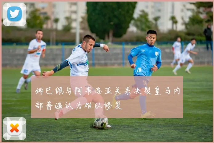 姆巴佩与阿韦洛亚关系决裂皇马内部普遍认为难以修复
