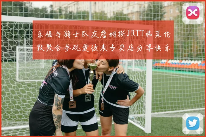 乐福与骑士队友詹姆斯JRTT弗莱伦敦聚会参观爱彼表专卖店分享快乐时光