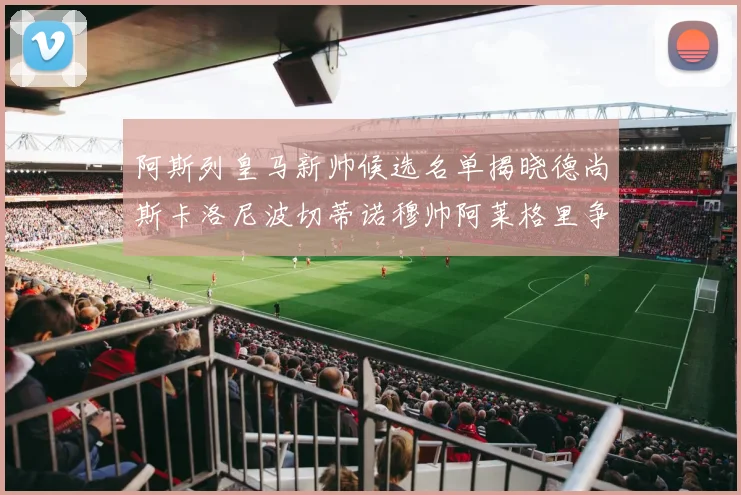 阿斯列皇马新帅候选名单揭晓德尚斯卡洛尼波切蒂诺穆帅阿莱格里争夺教鞭