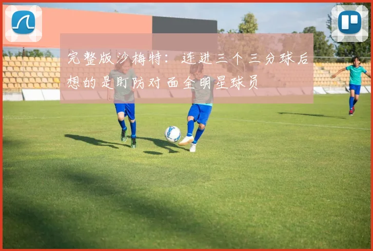 完整版沙梅特：连进三个三分球后想的是盯防对面全明星球员