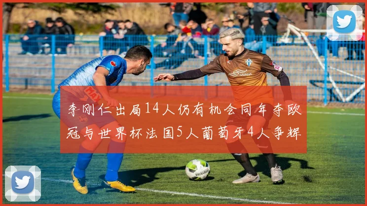 李刚仁出局14人仍有机会同年夺欧冠与世界杯法国5人葡萄牙4人争辉