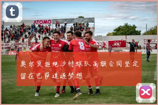 奥尔莫拒绝沙特球队高额合同坚定留在巴萨追逐梦想