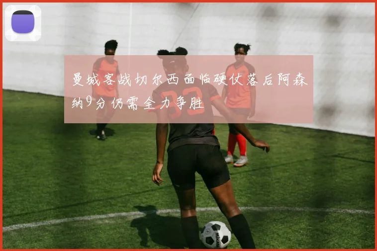 曼城客战切尔西面临硬仗落后阿森纳9分仍需全力争胜