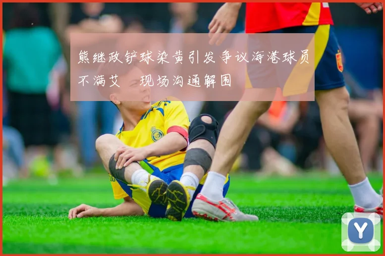 熊继政铲球染黄引发争议海港球员不满艾堃现场沟通解围