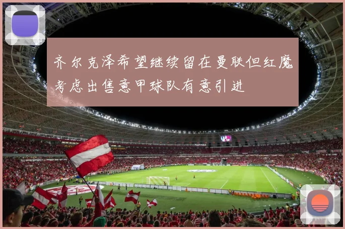 齐尔克泽希望继续留在曼联但红魔考虑出售意甲球队有意引进