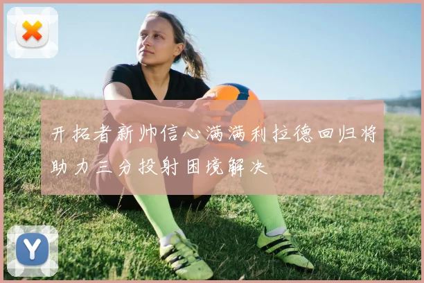 开拓者新帅信心满满利拉德回归将助力三分投射困境解决