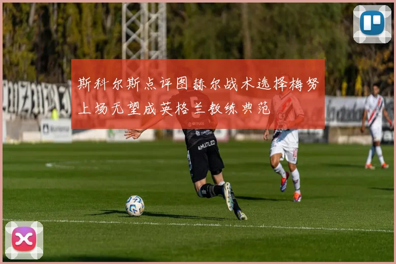斯科尔斯点评图赫尔战术选择梅努上场无望成英格兰教练典范