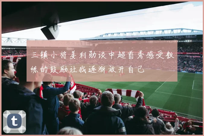 三镇小将姜利勋谈中超首秀感受教练的鼓励让我逐渐放开自己
