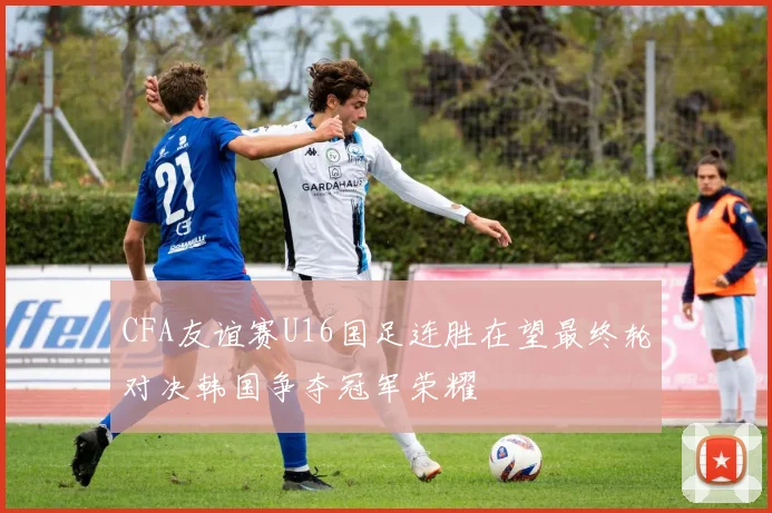 CFA友谊赛U16国足连胜在望最终轮对决韩国争夺冠军荣耀
