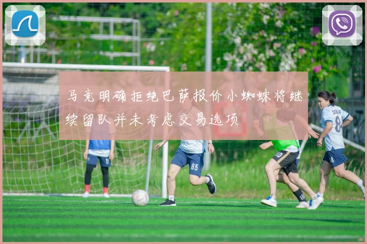 马竞明确拒绝巴萨报价小蜘蛛将继续留队并未考虑交易选项